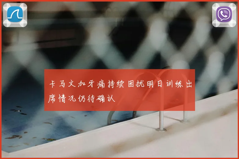 卡马文加牙痛持续困扰明日训练出席情况仍待确认