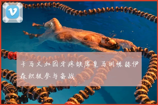 卡马文加因牙疼缺席皇马训练赫伊森积极参与备战