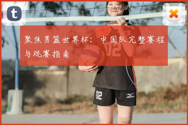 聚焦男篮世界杯：中国队完整赛程与观赛指南