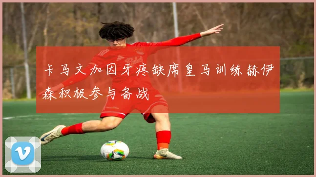 卡马文加因牙疼缺席皇马训练赫伊森积极参与备战