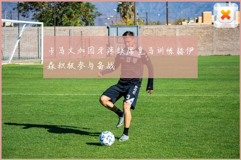 卡马文加因牙疼缺席皇马训练赫伊森积极参与备战