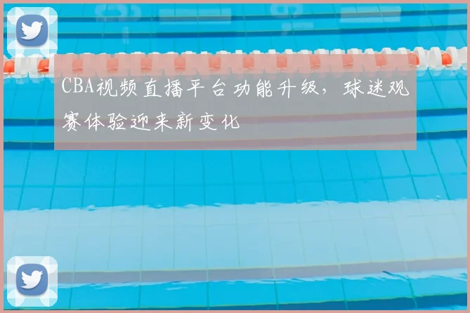 CBA视频直播平台功能升级，球迷观赛体验迎来新变化