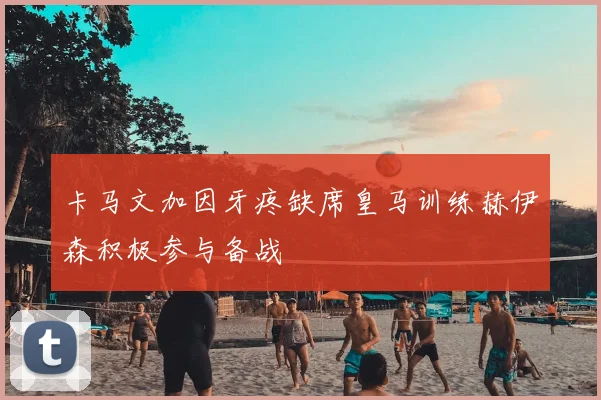 卡马文加因牙疼缺席皇马训练赫伊森积极参与备战