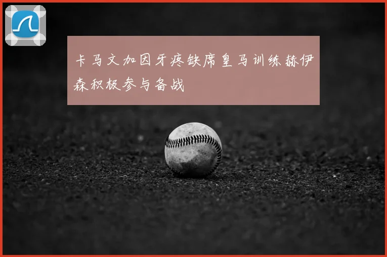 卡马文加因牙疼缺席皇马训练赫伊森积极参与备战