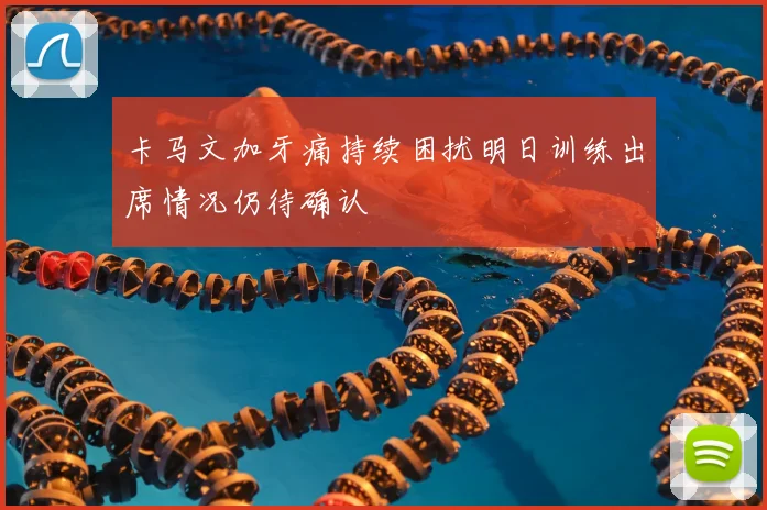 卡马文加牙痛持续困扰明日训练出席情况仍待确认
