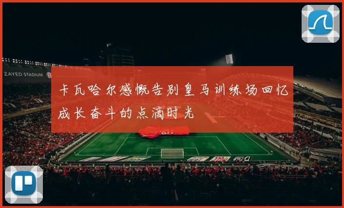 卡瓦哈尔感慨告别皇马训练场回忆成长奋斗的点滴时光
