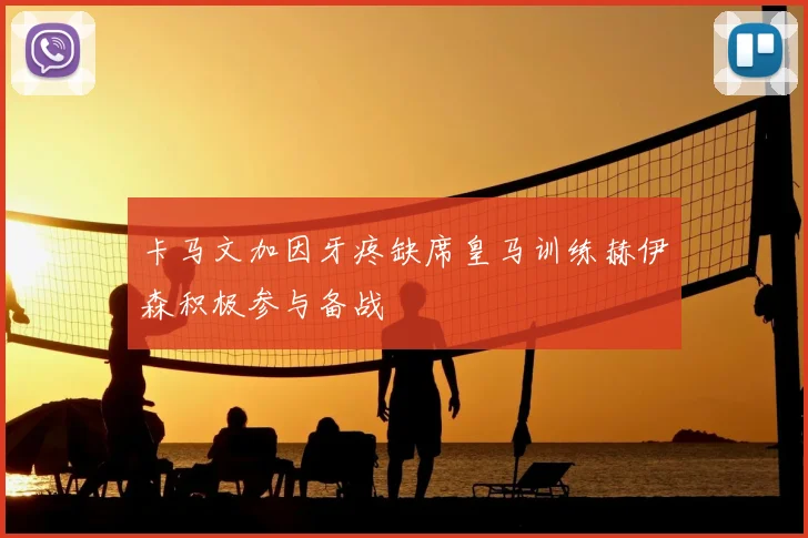 卡马文加因牙疼缺席皇马训练赫伊森积极参与备战