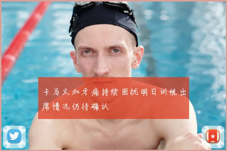 卡马文加牙痛持续困扰明日训练出席情况仍待确认