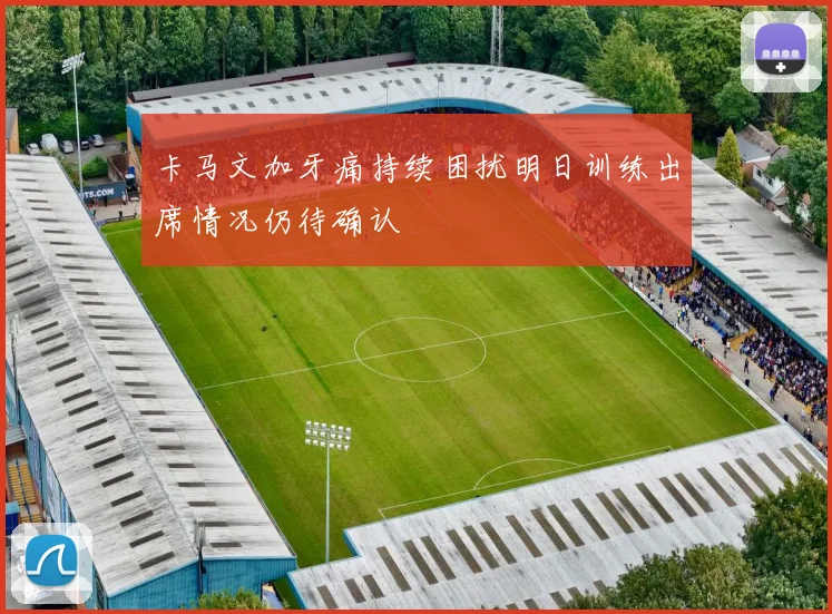卡马文加牙痛持续困扰明日训练出席情况仍待确认