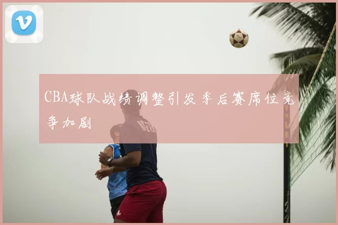 CBA球队战绩调整引发季后赛席位竞争加剧