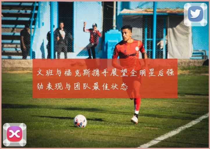 文班与福克斯携手展望全明星后强劲表现与团队最佳状态