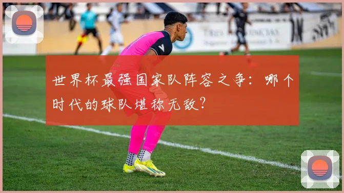 世界杯最强国家队阵容之争：哪个时代的球队堪称无敌？
