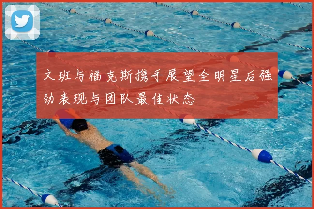 文班与福克斯携手展望全明星后强劲表现与团队最佳状态