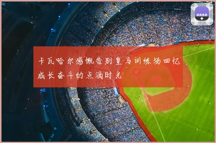 卡瓦哈尔感慨告别皇马训练场回忆成长奋斗的点滴时光
