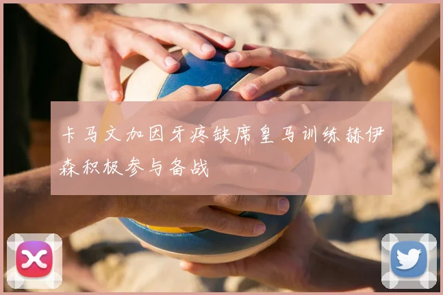 卡马文加因牙疼缺席皇马训练赫伊森积极参与备战
