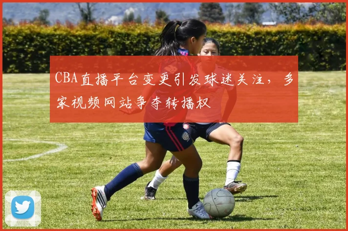CBA直播平台变更引发球迷关注,多家视频网站争夺转播权