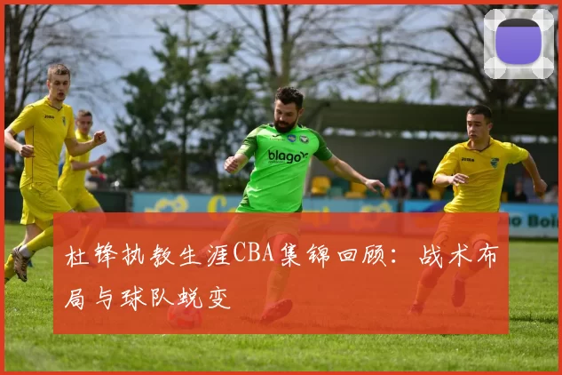 杜锋执教生涯CBA集锦回顾：战术布局与球队蜕变