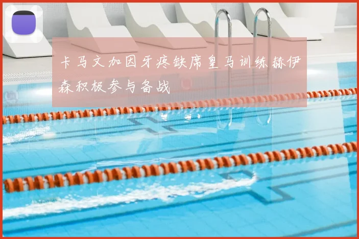 卡马文加因牙疼缺席皇马训练赫伊森积极参与备战