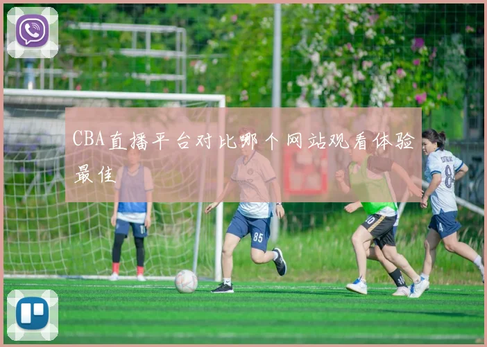 CBA直播平台对比哪个网站观看体验最佳
