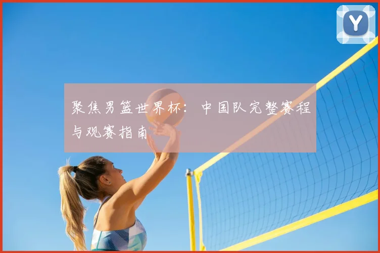 聚焦男篮世界杯：中国队完整赛程与观赛指南
