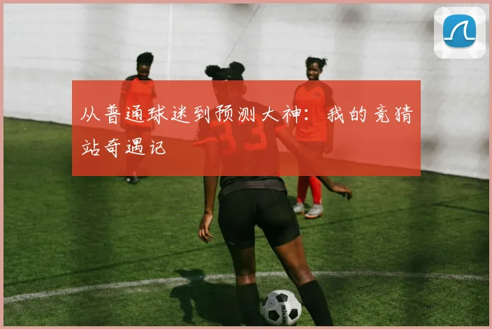 从普通球迷到预测大神：我的竞猜站奇遇记