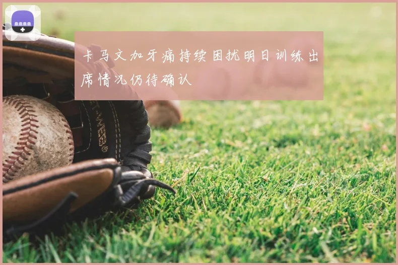 卡马文加牙痛持续困扰明日训练出席情况仍待确认