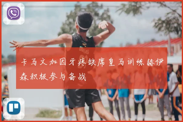 卡马文加因牙疼缺席皇马训练赫伊森积极参与备战