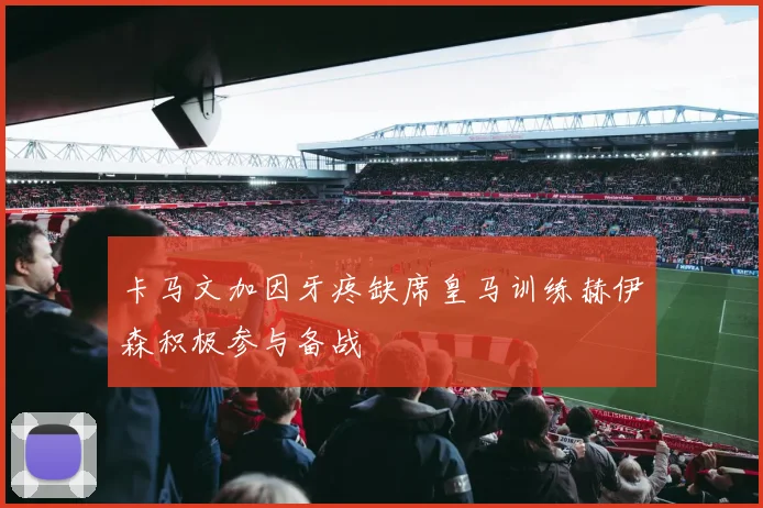 卡马文加因牙疼缺席皇马训练赫伊森积极参与备战
