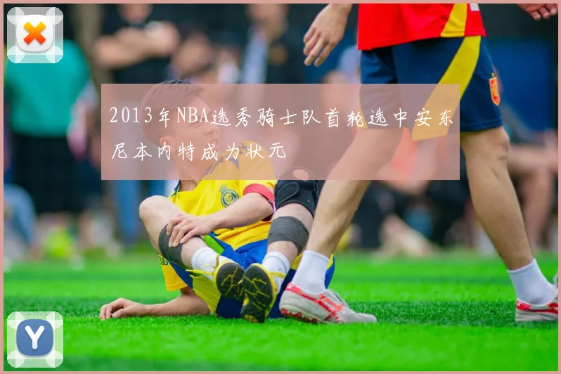 2013年NBA选秀骑士队首轮选中安东尼本内特成为状元