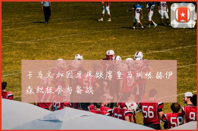 卡马文加因牙疼缺席皇马训练赫伊森积极参与备战