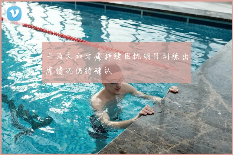 卡马文加牙痛持续困扰明日训练出席情况仍待确认