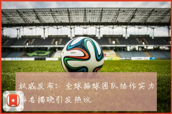 权威发布：全球排球团队协作实力排名揭晓引发热议