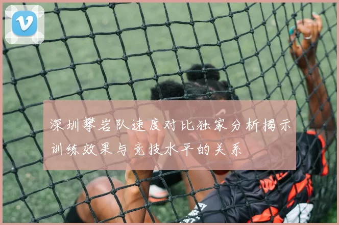 深圳攀岩队速度对比独家分析揭示训练效果与竞技水平的关系
