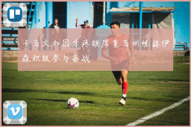 卡马文加因牙疼缺席皇马训练赫伊森积极参与备战