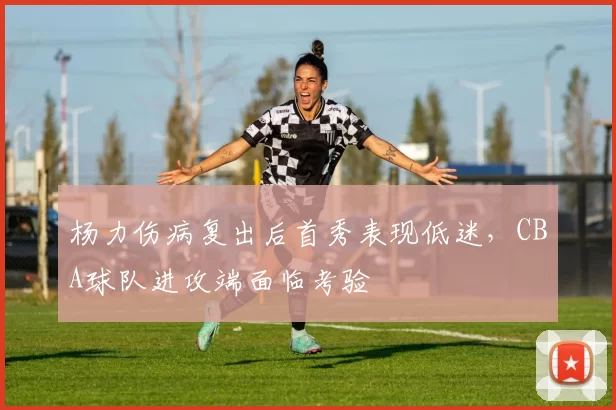 杨力伤病复出后首秀表现低迷，CBA球队进攻端面临考验