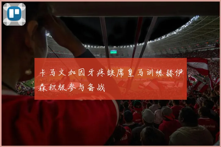 卡马文加因牙疼缺席皇马训练赫伊森积极参与备战