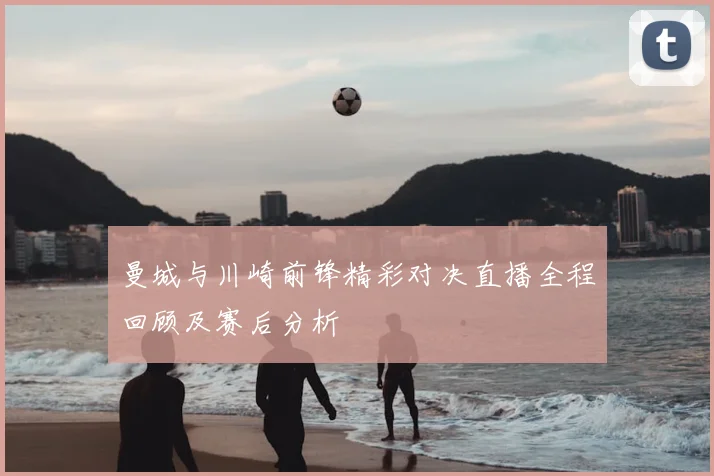 曼城与川崎前锋精彩对决直播全程回顾及赛后分析