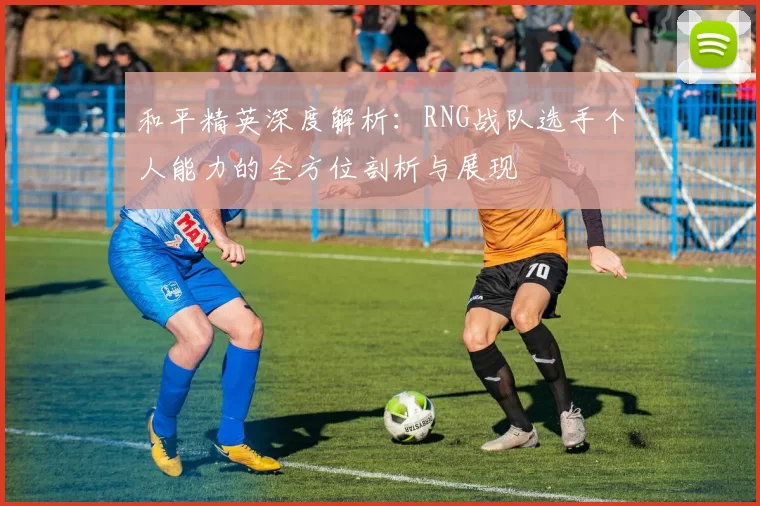 和平精英深度解析：RNG战队选手个人能力的全方位剖析与展现