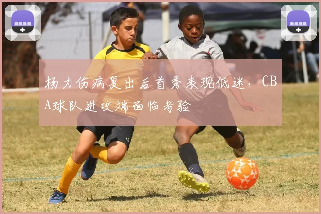 杨力伤病复出后首秀表现低迷，CBA球队进攻端面临考验