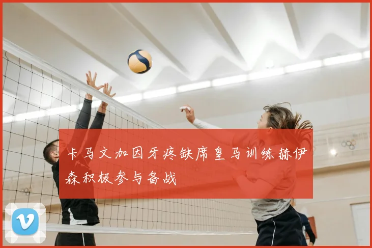 卡马文加因牙疼缺席皇马训练赫伊森积极参与备战
