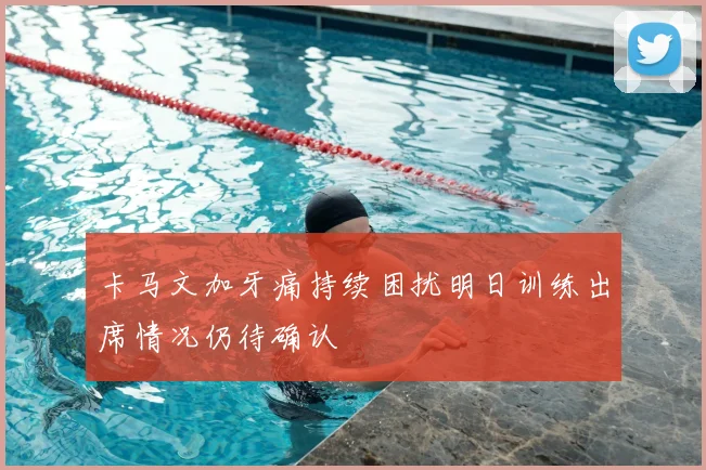 卡马文加牙痛持续困扰明日训练出席情况仍待确认