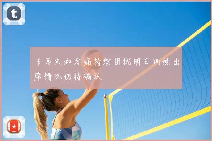 卡马文加牙痛持续困扰明日训练出席情况仍待确认