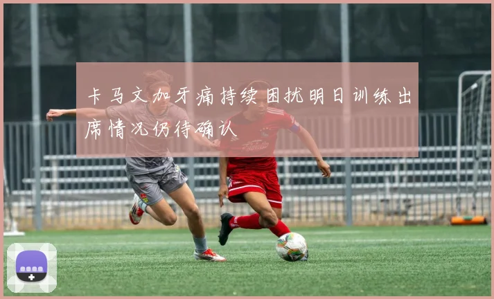 卡马文加牙痛持续困扰明日训练出席情况仍待确认