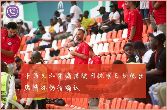 卡马文加牙痛持续困扰明日训练出席情况仍待确认