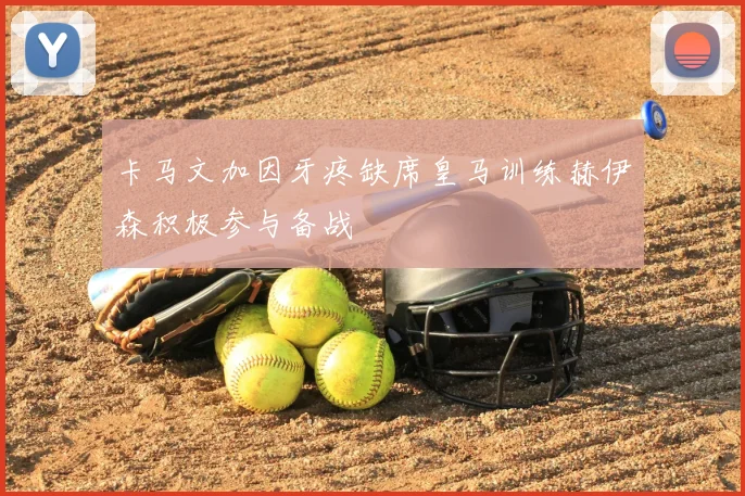 卡马文加因牙疼缺席皇马训练赫伊森积极参与备战