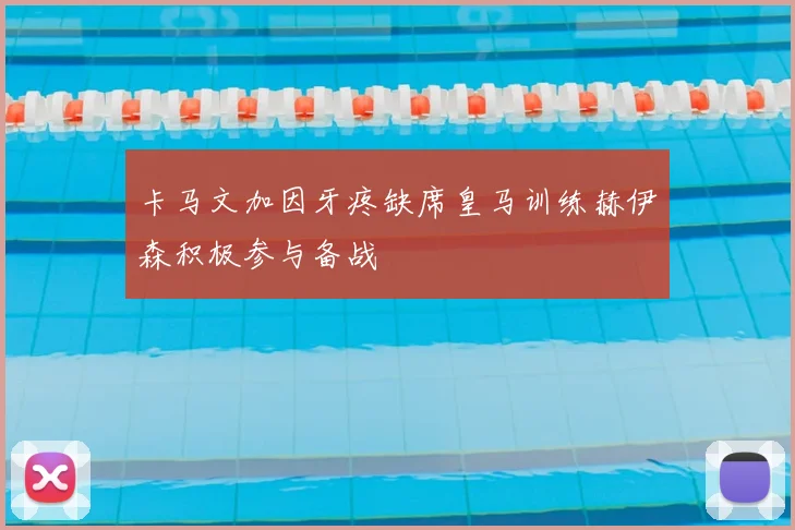 卡马文加因牙疼缺席皇马训练赫伊森积极参与备战