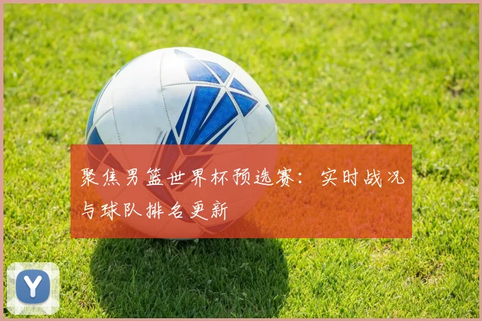 聚焦男篮世界杯预选赛：实时战况与球队排名更新