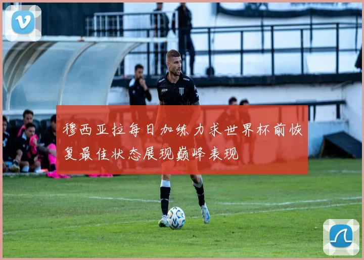 穆西亚拉每日加练力求世界杯前恢复最佳状态展现巅峰表现
