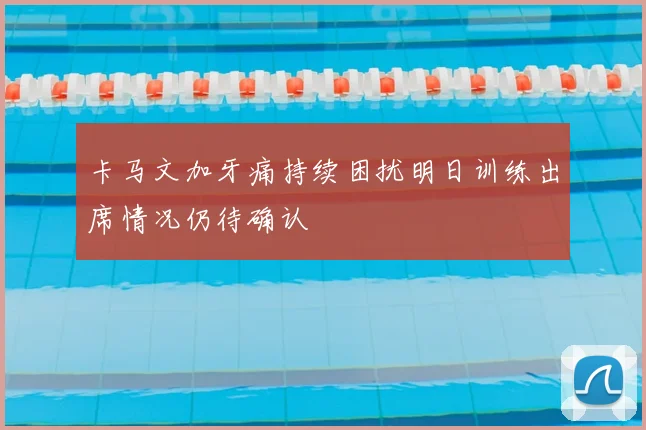 卡马文加牙痛持续困扰明日训练出席情况仍待确认