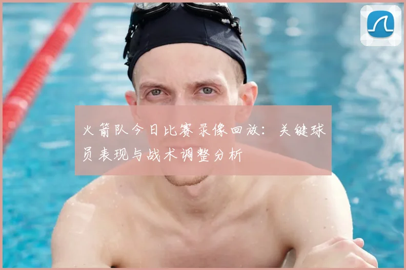 火箭队今日比赛录像回放：关键球员表现与战术调整分析